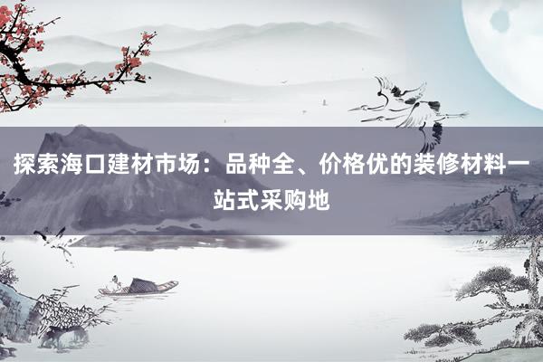 探索海口建材市场：品种全、价格优的装修材料一站式采购地